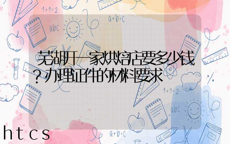 芜湖开一家烘焙店要多少钱？办理证件的材料要求！