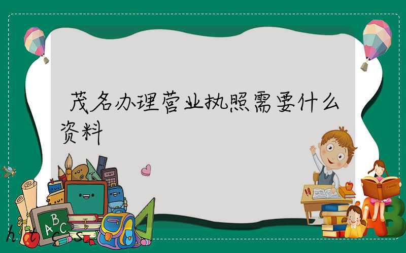 茂名办理营业执照需要什么资料?清单分享!