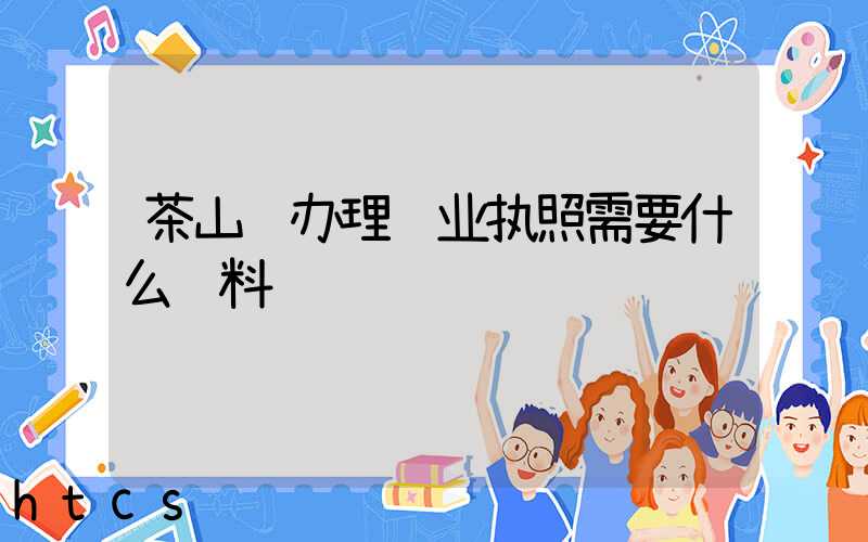 茶山镇办理营业执照需要什么资料?清单分享!