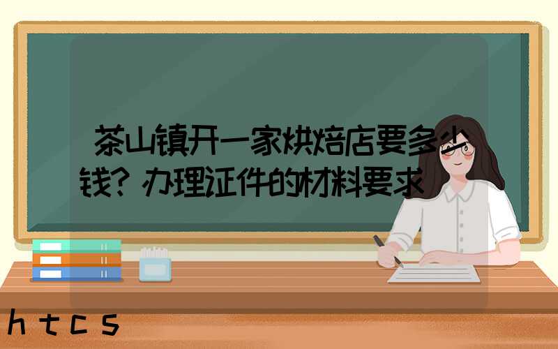 茶山镇开一家烘焙店要多少钱？办理证件的材料要求！