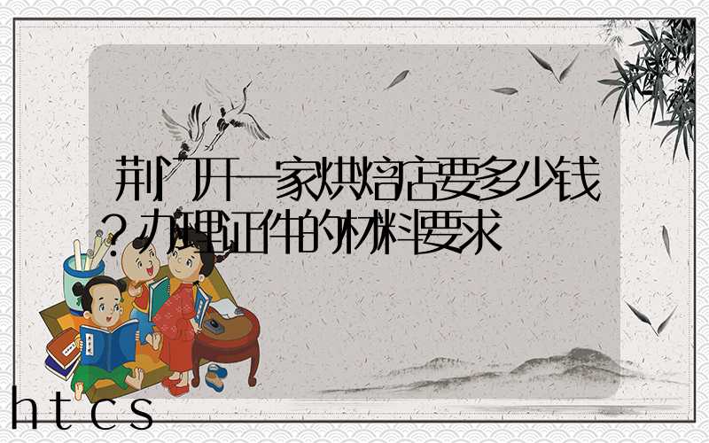 荆门开一家烘焙店要多少钱？办理证件的材料要求！