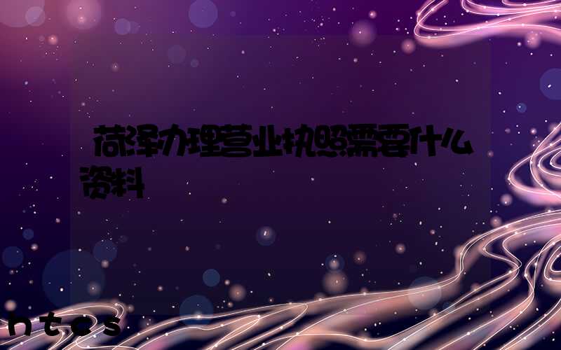 荷泽办理营业执照需要什么资料?清单分享!