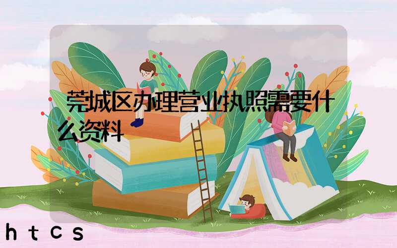莞城区办理营业执照需要什么资料?清单分享!