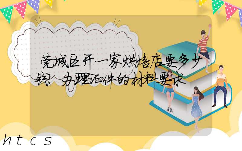 莞城区开一家烘焙店要多少钱？办理证件的材料要求！