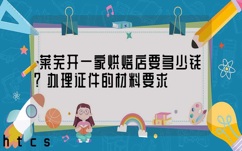 莱芜开一家烘焙店要多少钱？办理证件的材料要求！