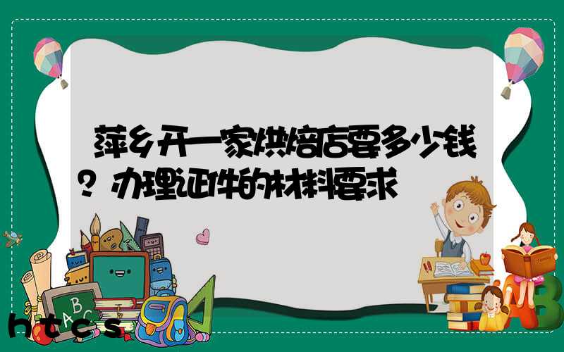 萍乡开一家烘焙店要多少钱？办理证件的材料要求！