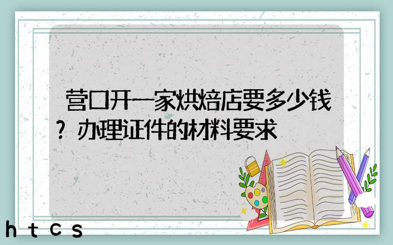 营口开一家烘焙店要多少钱？办理证件的材料要求！
