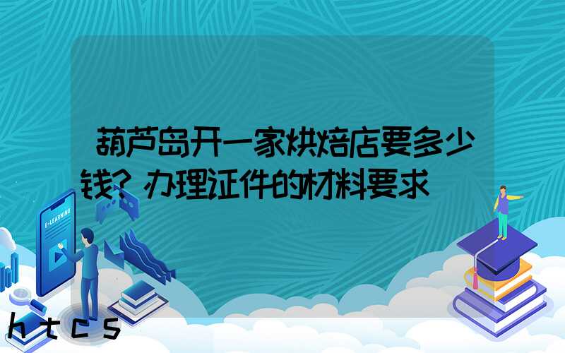葫芦岛开一家烘焙店要多少钱？办理证件的材料要求！