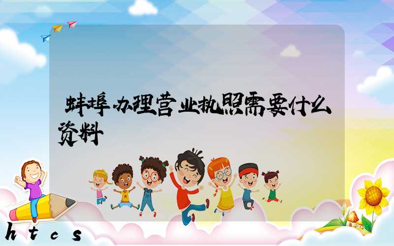 蚌埠办理营业执照需要什么资料?清单分享!