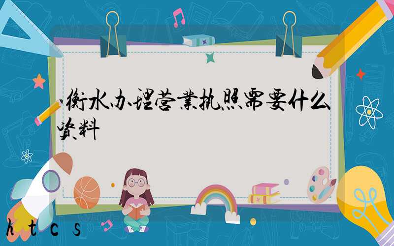 衡水办理营业执照需要什么资料?清单分享!
