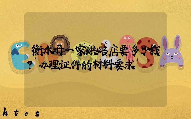 衡水开一家烘焙店要多少钱？办理证件的材料要求！