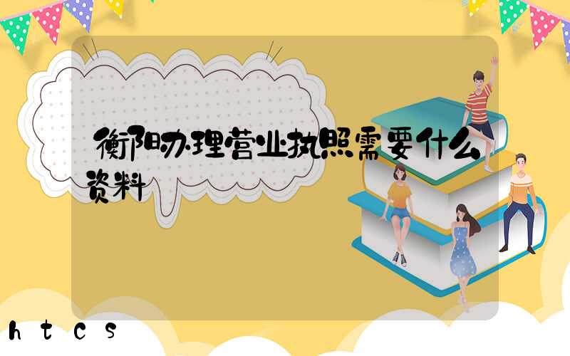 衡阳办理营业执照需要什么资料?清单分享!