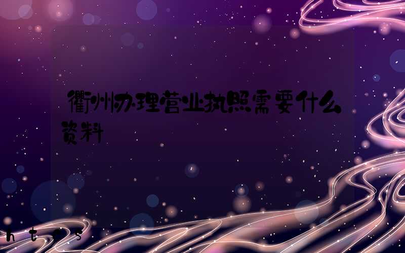 衢州办理营业执照需要什么资料?清单分享!