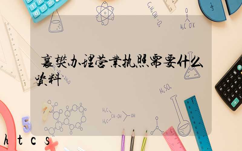 襄樊办理营业执照需要什么资料?清单分享!