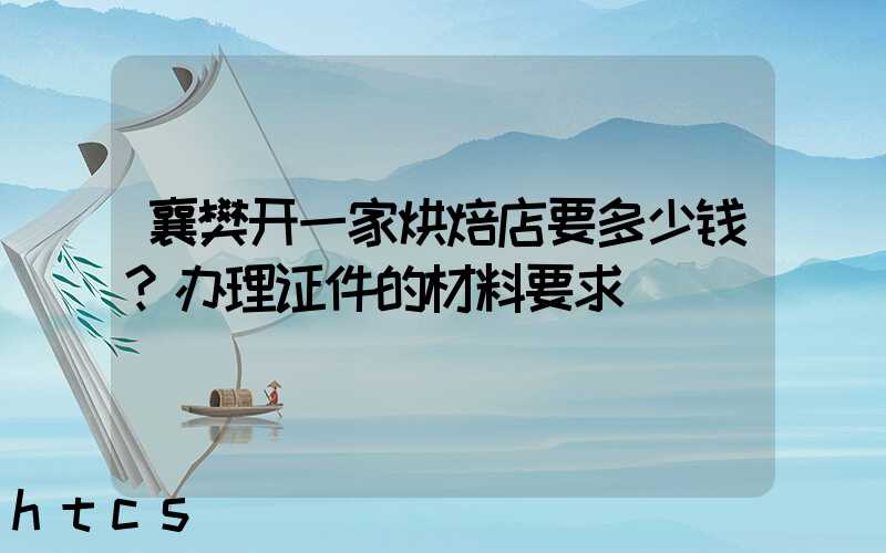 襄樊开一家烘焙店要多少钱？办理证件的材料要求！