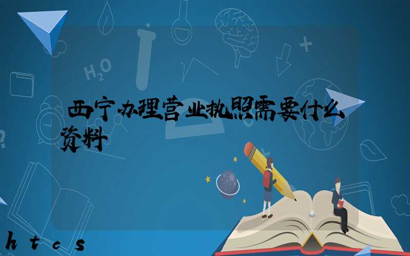 西宁办理营业执照需要什么资料?清单分享!
