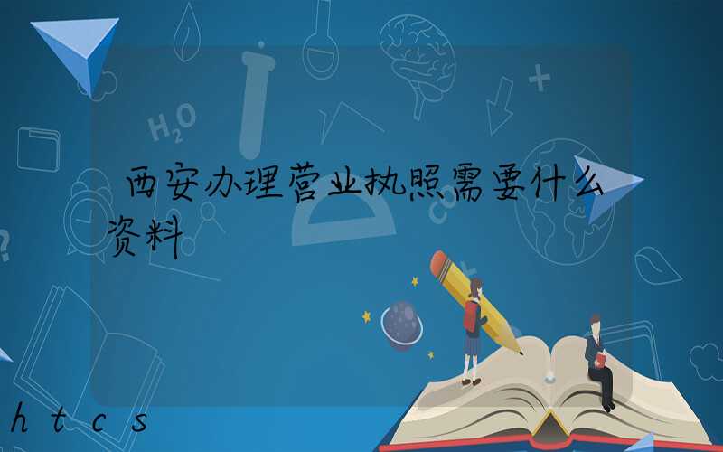 西安办理营业执照需要什么资料?清单分享!