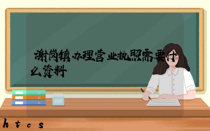 谢岗镇办理营业执照需要什么资料?清单分享!