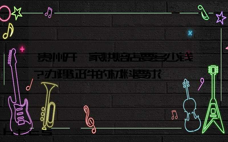 贵州开一家烘焙店要多少钱？办理证件的材料要求！