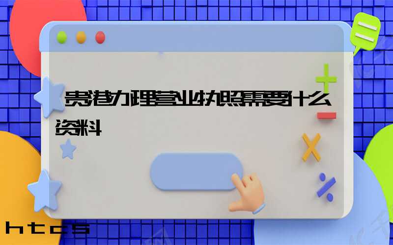 贵港办理营业执照需要什么资料?清单分享!