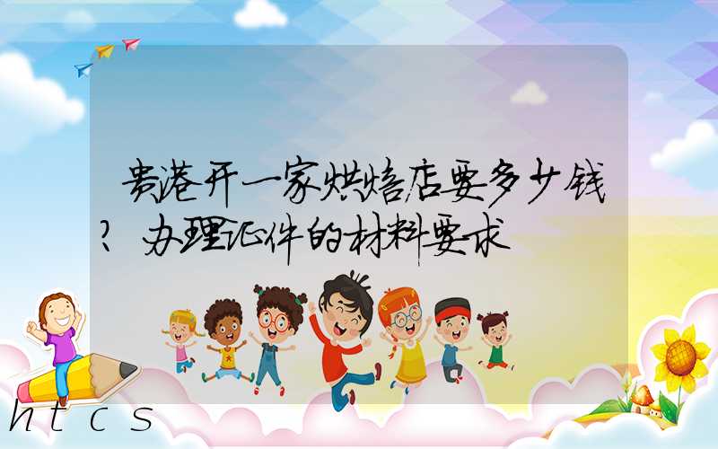 贵港开一家烘焙店要多少钱？办理证件的材料要求！