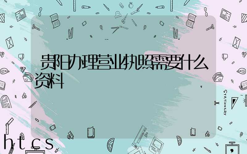 贵阳办理营业执照需要什么资料?清单分享!