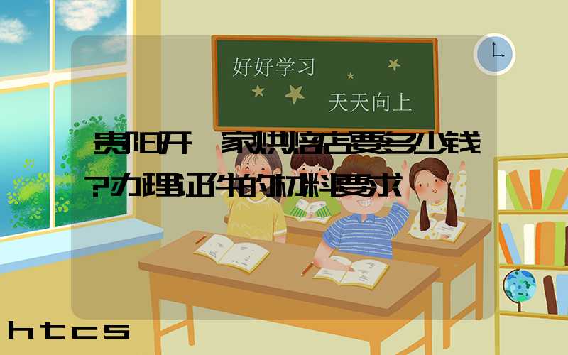 贵阳开一家烘焙店要多少钱？办理证件的材料要求！