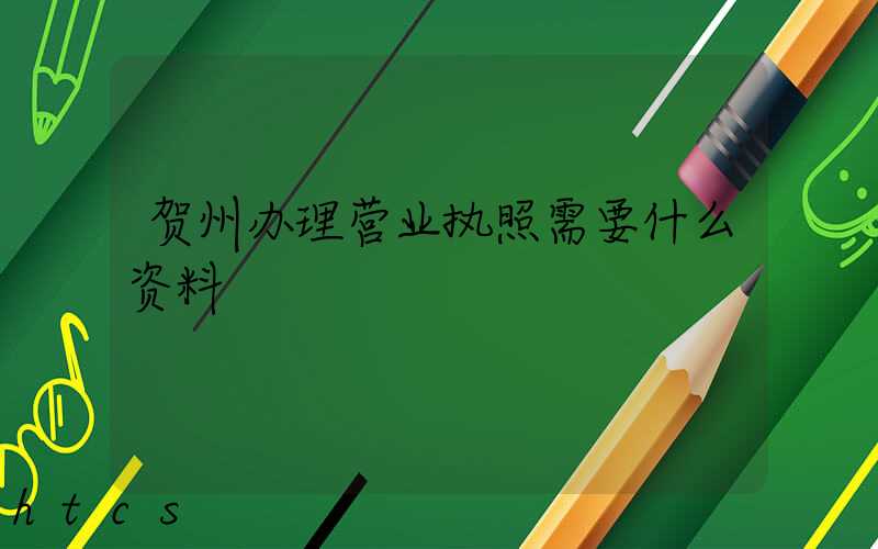 贺州办理营业执照需要什么资料?清单分享!