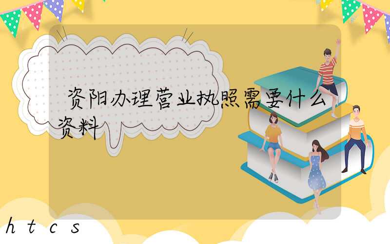 资阳办理营业执照需要什么资料?清单分享!