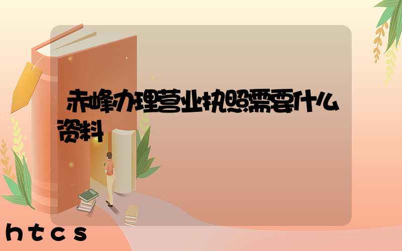 赤峰办理营业执照需要什么资料?清单分享!