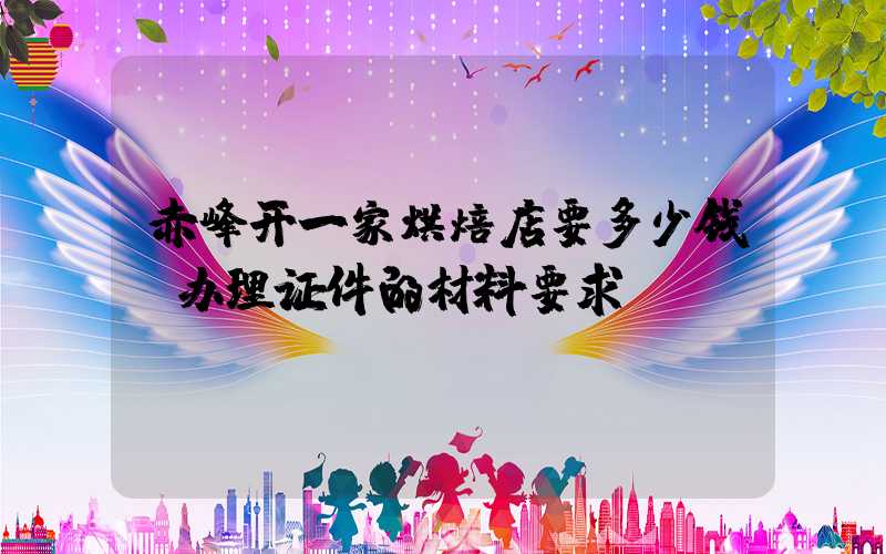 赤峰开一家烘焙店要多少钱？办理证件的材料要求！