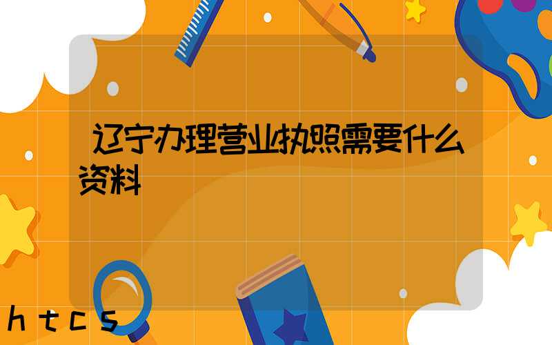 辽宁办理营业执照需要什么资料?清单分享!