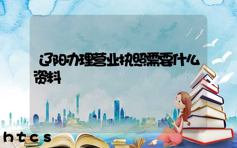 辽阳办理营业执照需要什么资料?清单分享!