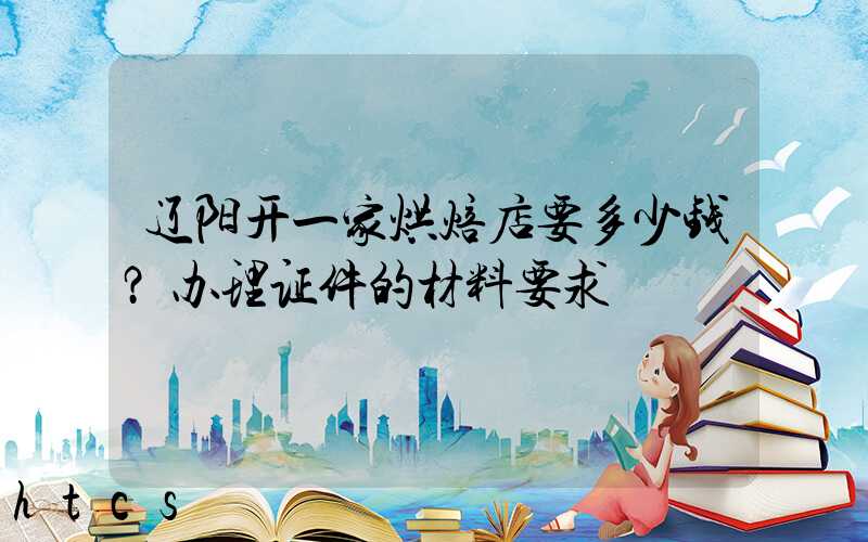 辽阳开一家烘焙店要多少钱？办理证件的材料要求！