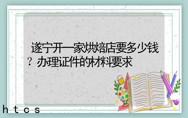 遂宁开一家烘焙店要多少钱？办理证件的材料要求！