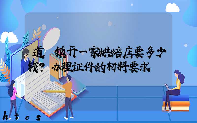 道滘镇开一家烘焙店要多少钱？办理证件的材料要求！