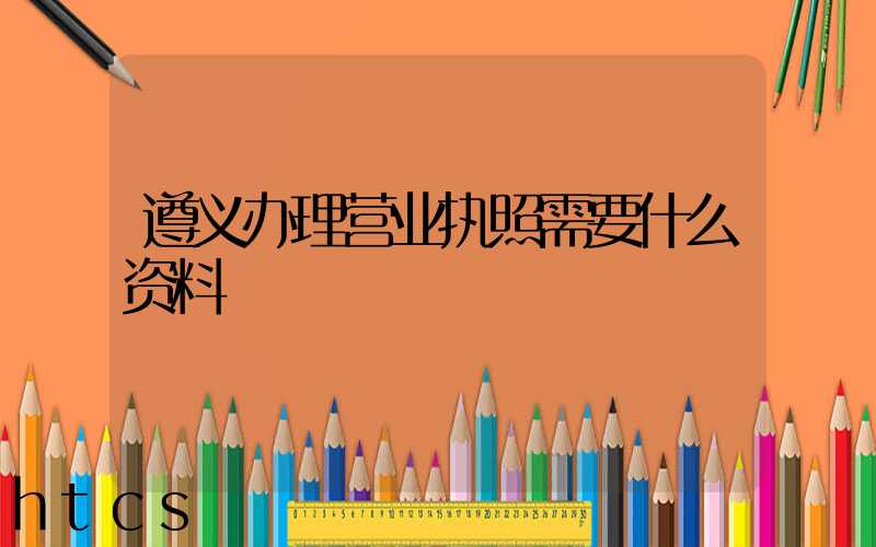 遵义办理营业执照需要什么资料?清单分享!