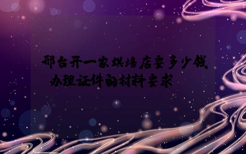 邢台开一家烘焙店要多少钱？办理证件的材料要求！