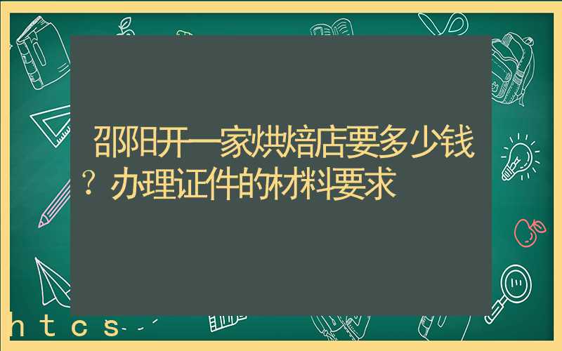 邵阳开一家烘焙店要多少钱？办理证件的材料要求！