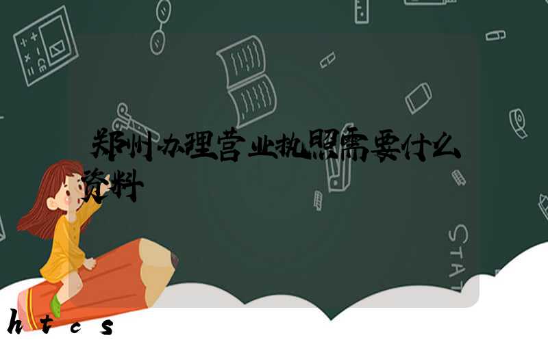 郑州办理营业执照需要什么资料?清单分享!