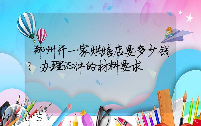 郑州开一家烘焙店要多少钱？办理证件的材料要求！