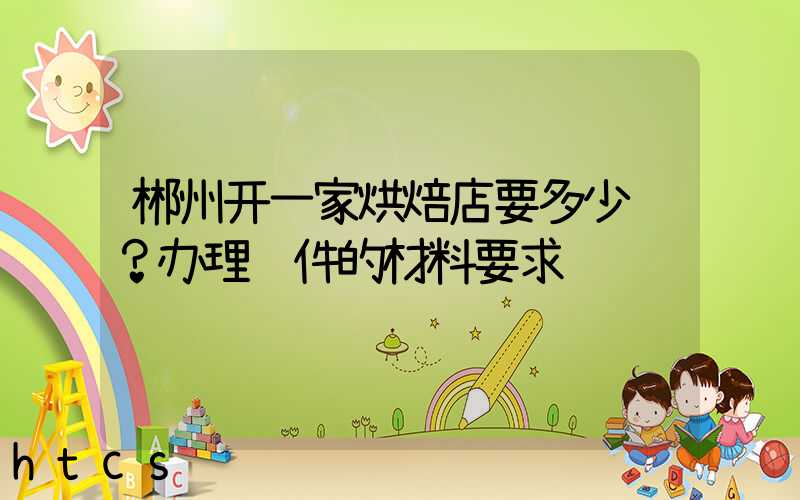 郴州开一家烘焙店要多少钱？办理证件的材料要求！