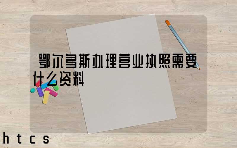 鄂尔多斯办理营业执照需要什么资料?清单分享!