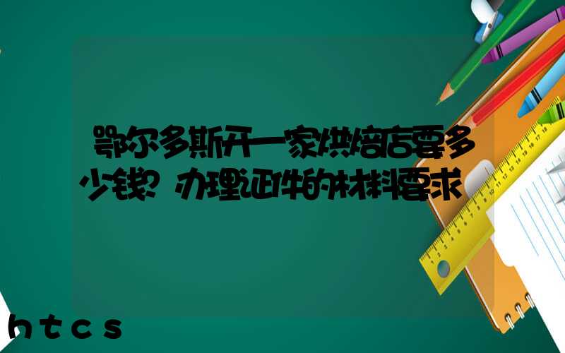 鄂尔多斯开一家烘焙店要多少钱？办理证件的材料要求！