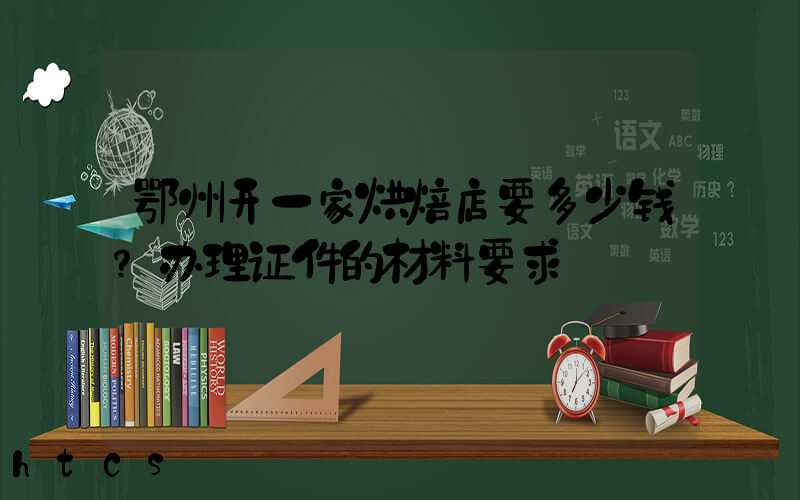 鄂州开一家烘焙店要多少钱？办理证件的材料要求！