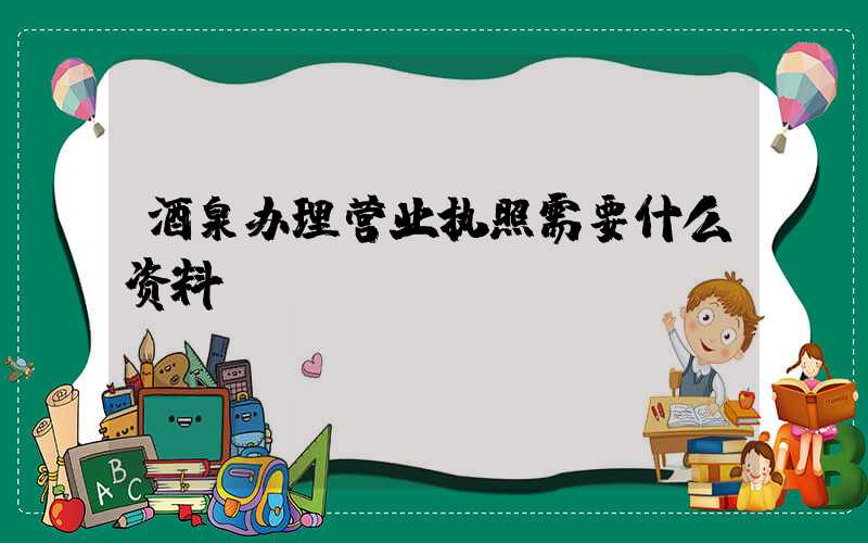 酒泉办理营业执照需要什么资料?清单分享!
