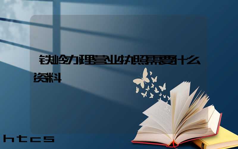 铁岭办理营业执照需要什么资料?清单分享!