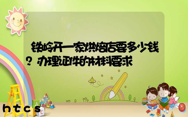 铁岭开一家烘焙店要多少钱？办理证件的材料要求！