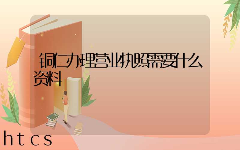 铜仁办理营业执照需要什么资料?清单分享!