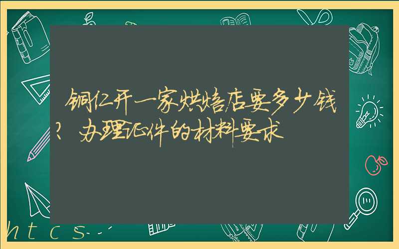 铜仁开一家烘焙店要多少钱？办理证件的材料要求！